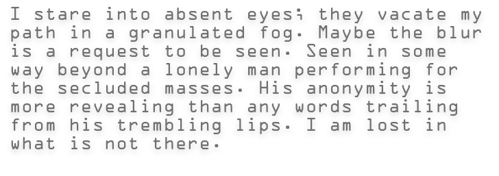 I stare into absent eyes; they vacate my path in a granulated fog. Maybe the blur is a request to be seen. Seen in some way beyond a lonely man performing for the secluded masses. His anonymity is more revealing than any words trailing from his trembling lips. I am lost in what is not there.  