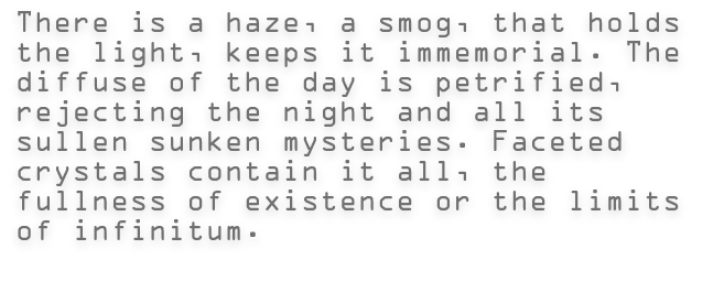 There is a haze, a smog, that holds the light, keeps it immemorial. The diffuse of the day is petrified, rejecting the night and all its sullen sunken mysteries. Faceted crystals contain it all, the fullness of existence or the limits of infinitum.