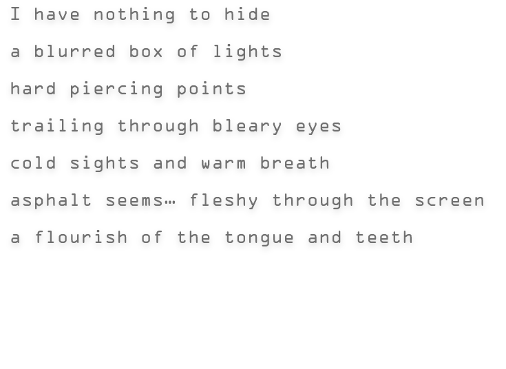 I have nothing to hide | a blurred box of lights | hard piercing points | trailing through bleary eyes | cold sights and warm breath | asphalt seems… fleshy through the screen | a flourish of the tongue and teeth