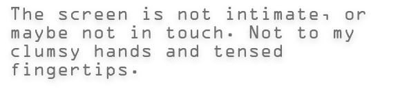 The screen is not intimate, or maybe not in touch. Not to my clumsy hands and tensed fingertips.