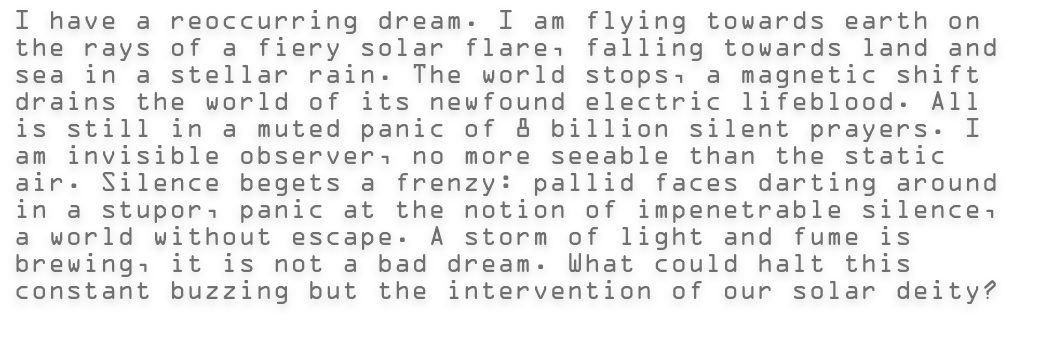 I have a reoccurring dream. I am flying towards earth on the rays of a fiery solar flare, falling towards land and sea in a stellar rain. The world stops, a magnetic shift drains the world of its newfound electric lifeblood. All is still in a muted panic of 8 billion silent prayers. I am invisible observer, no more seeable than the static air. Silence begets a frenzy: pallid faces darting around in a stupor, panic at the notion of impenetrable silence, a world without escape. A storm of light and fume is brewing, it is not a bad dream. What could halt this constant buzzing but the intervention of our solar deity? 